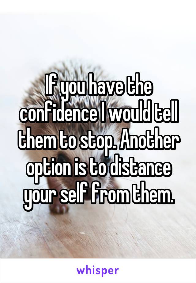 If you have the confidence I would tell them to stop. Another option is to distance your self from them.