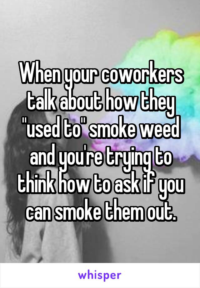 When your coworkers talk about how they "used to" smoke weed and you're trying to think how to ask if you can smoke them out.