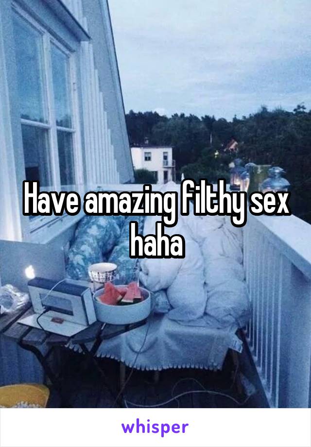 Have amazing filthy sex haha