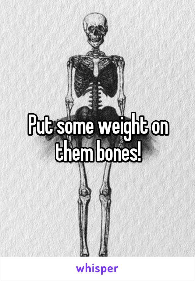 Put some weight on them bones!