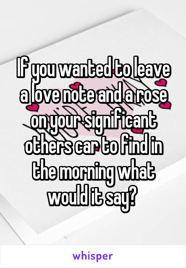 If you wanted to leave a love note and a rose on your significant others car to find in the morning what would it say? 