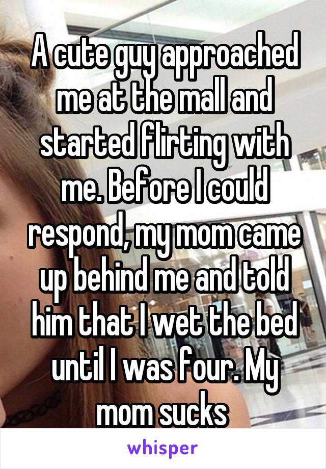 A cute guy approached me at the mall and started flirting with me. Before I could respond, my mom came up behind me and told him that I wet the bed until I was four. My mom sucks 