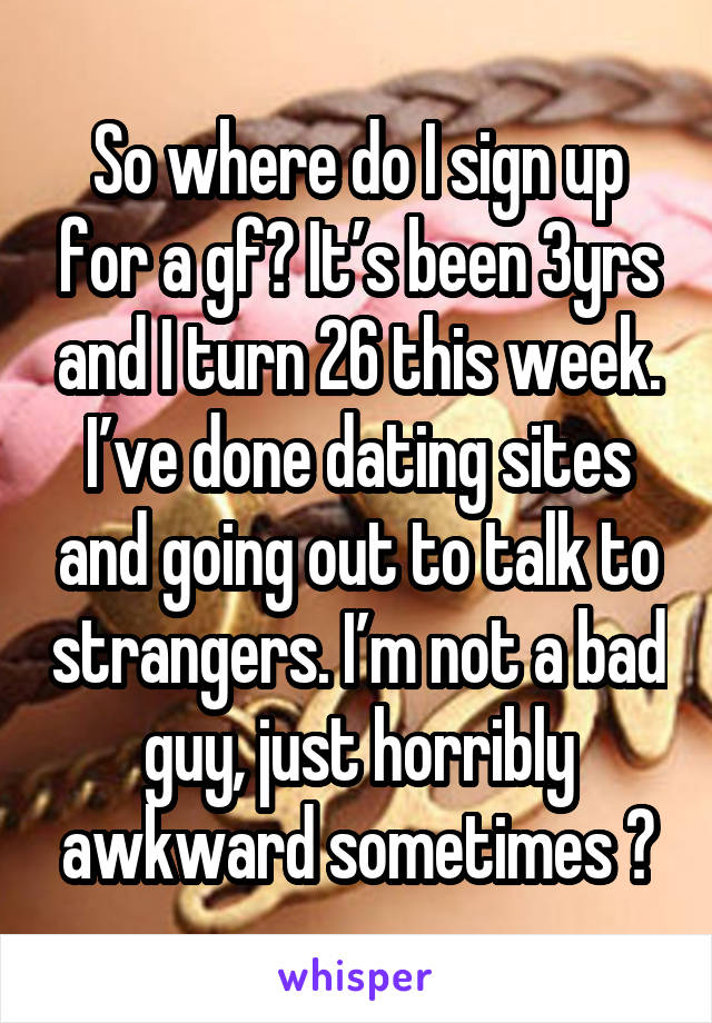 So where do I sign up for a gf? It’s been 3yrs and I turn 26 this week. I’ve done dating sites and going out to talk to strangers. I’m not a bad guy, just horribly awkward sometimes 😓