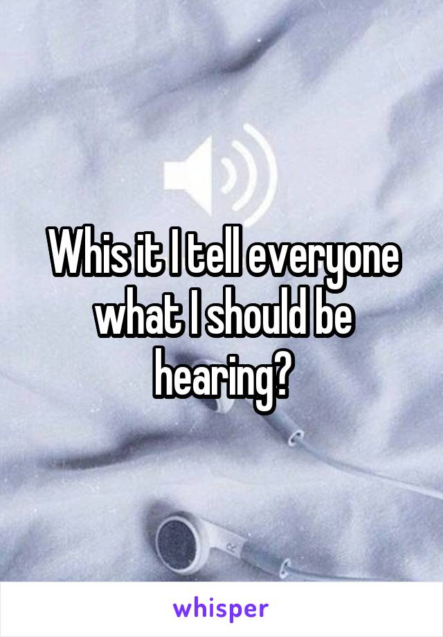 Whis it I tell everyone what I should be hearing?