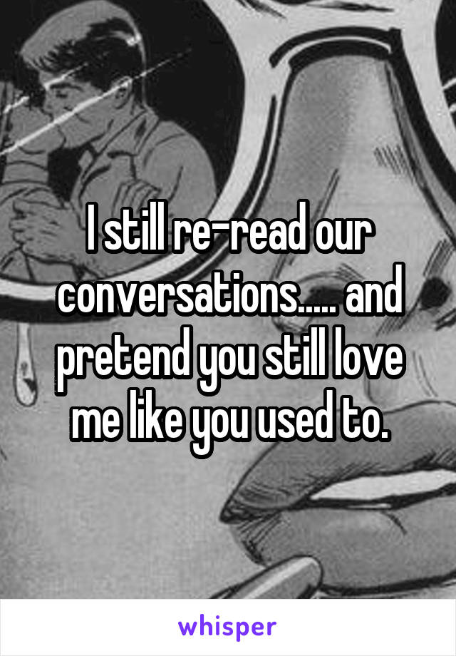I still re-read our conversations..... and pretend you still love me like you used to.