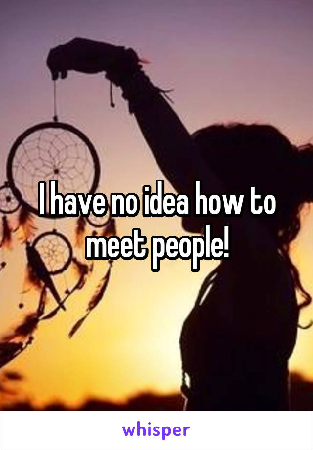 I have no idea how to meet people!