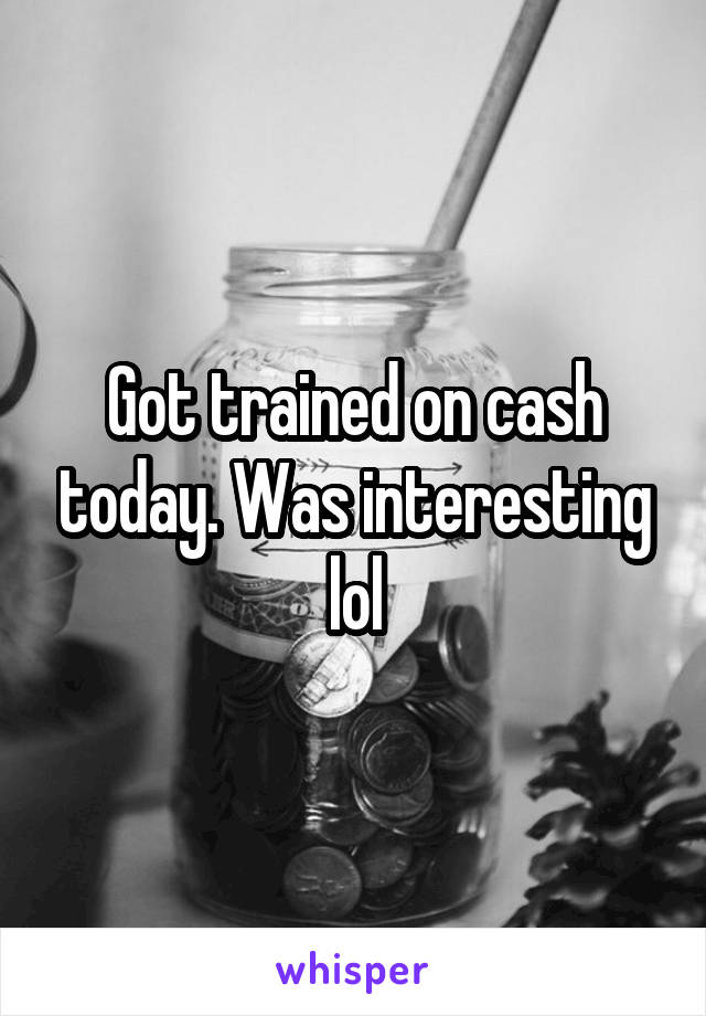 Got trained on cash today. Was interesting lol