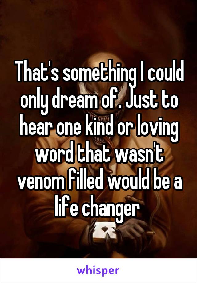 That's something I could only dream of. Just to hear one kind or loving word that wasn't venom filled would be a life changer 