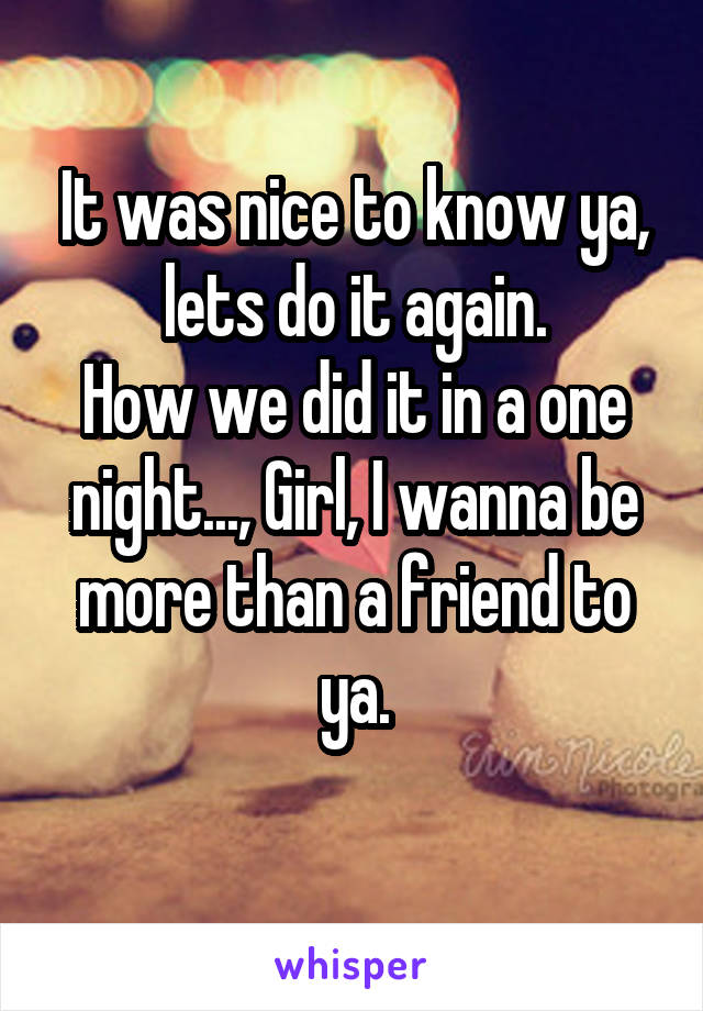 It was nice to know ya, lets do it again.
How we did it in a one night..., Girl, I wanna be more than a friend to ya.
