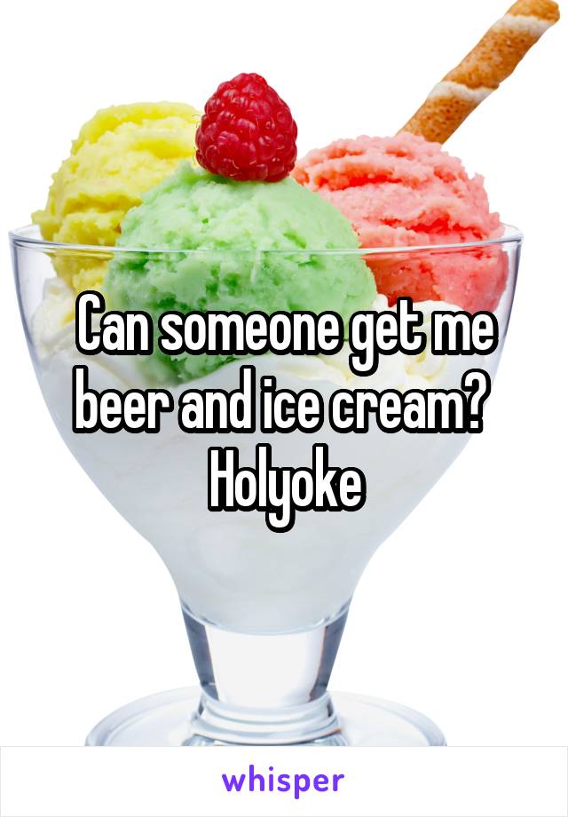 Can someone get me beer and ice cream? 
Holyoke