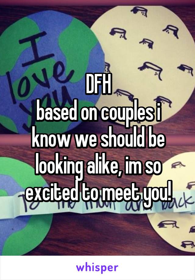 DFH
based on couples i know we should be looking alike, im so excited to meet you!