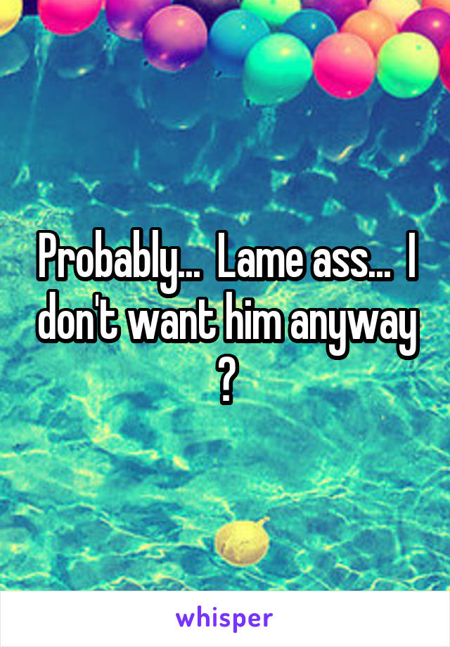 Probably...  Lame ass...  I don't want him anyway 😂