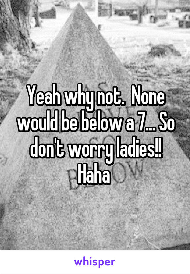 Yeah why not.  None would be below a 7... So don't worry ladies!! Haha 