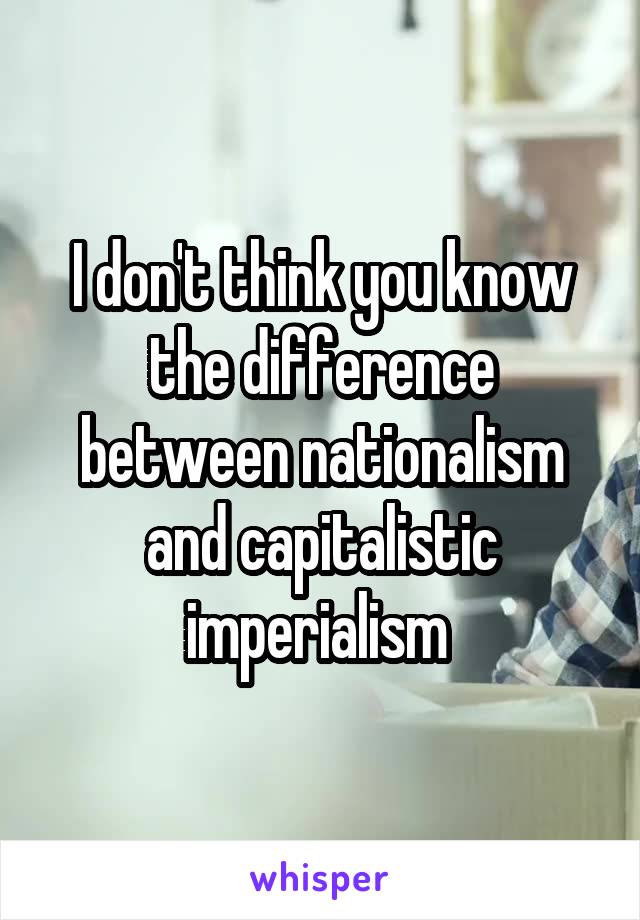 I don't think you know the difference between nationalism and capitalistic imperialism 