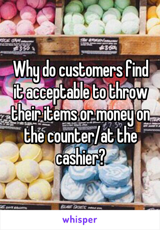 Why do customers find it acceptable to throw their items or money on the counter/at the cashier?