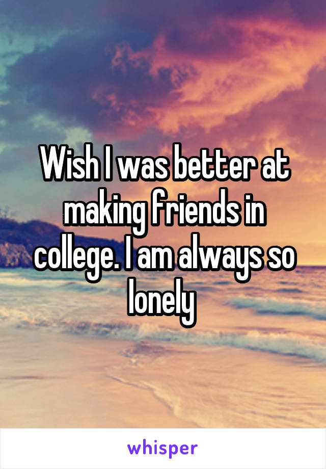 Wish I was better at making friends in college. I am always so lonely 