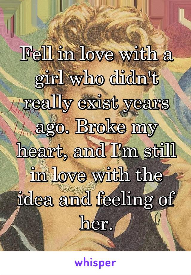 Fell in love with a girl who didn't really exist years ago. Broke my heart, and I'm still in love with the idea and feeling of her.