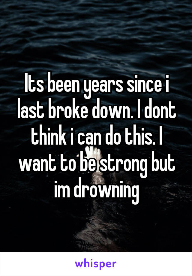 Its been years since i last broke down. I dont think i can do this. I want to be strong but im drowning