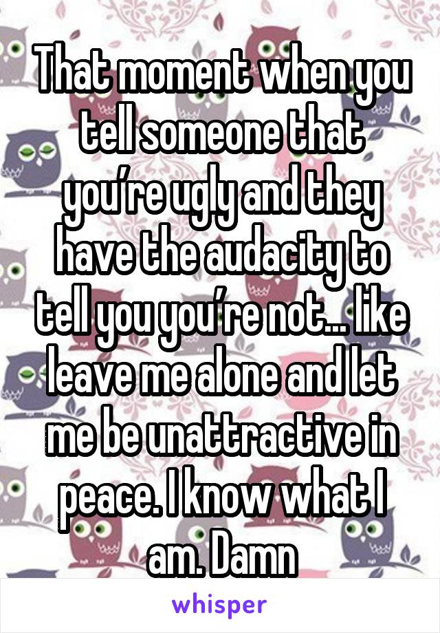 That moment when you tell someone that you’re ugly and they have the audacity to tell you you’re not... like leave me alone and let me be unattractive in peace. I know what I am. Damn