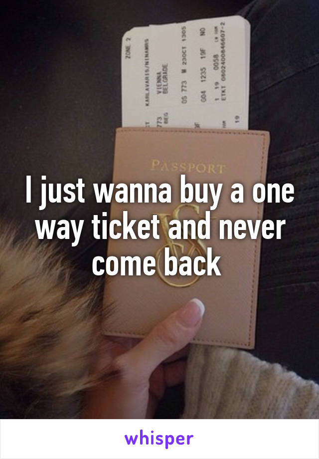 I just wanna buy a one way ticket and never come back 