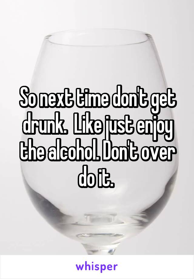So next time don't get drunk.  Like just enjoy the alcohol. Don't over do it. 