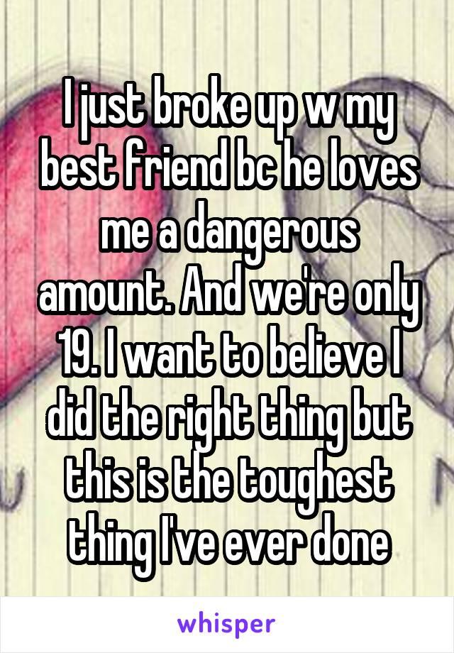 I just broke up w my best friend bc he loves me a dangerous amount. And we're only 19. I want to believe I did the right thing but this is the toughest thing I've ever done