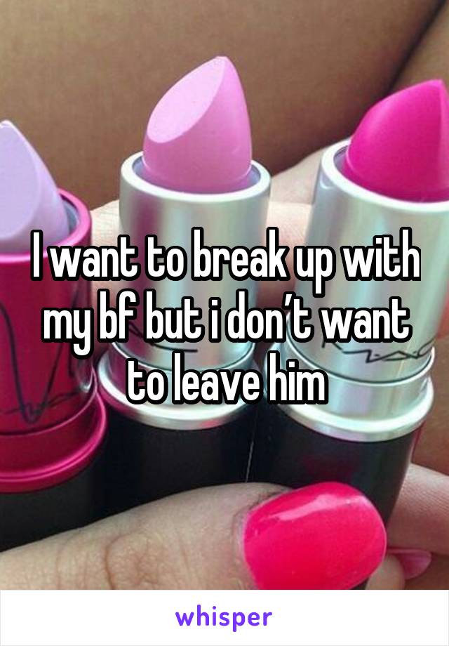 I want to break up with my bf but i don’t want to leave him