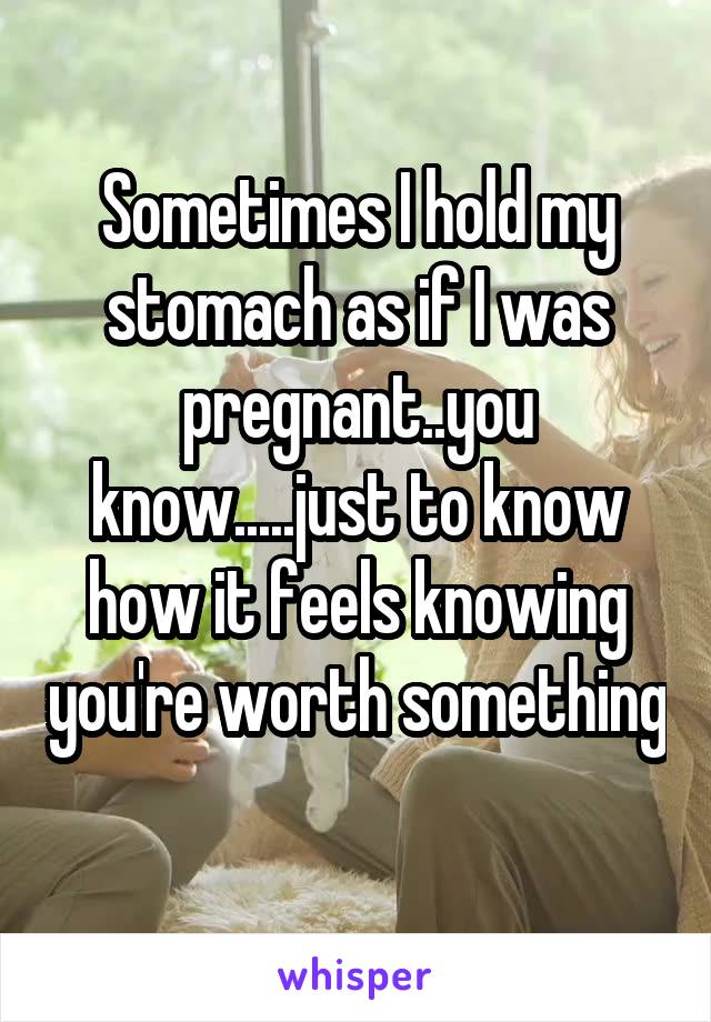 Sometimes I hold my stomach as if I was pregnant..you know.....just to know how it feels knowing you're worth something 