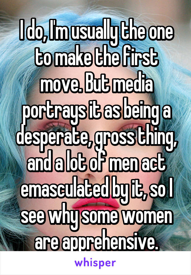 I do, I'm usually the one to make the first move. But media portrays it as being a desperate, gross thing, and a lot of men act emasculated by it, so I see why some women are apprehensive.