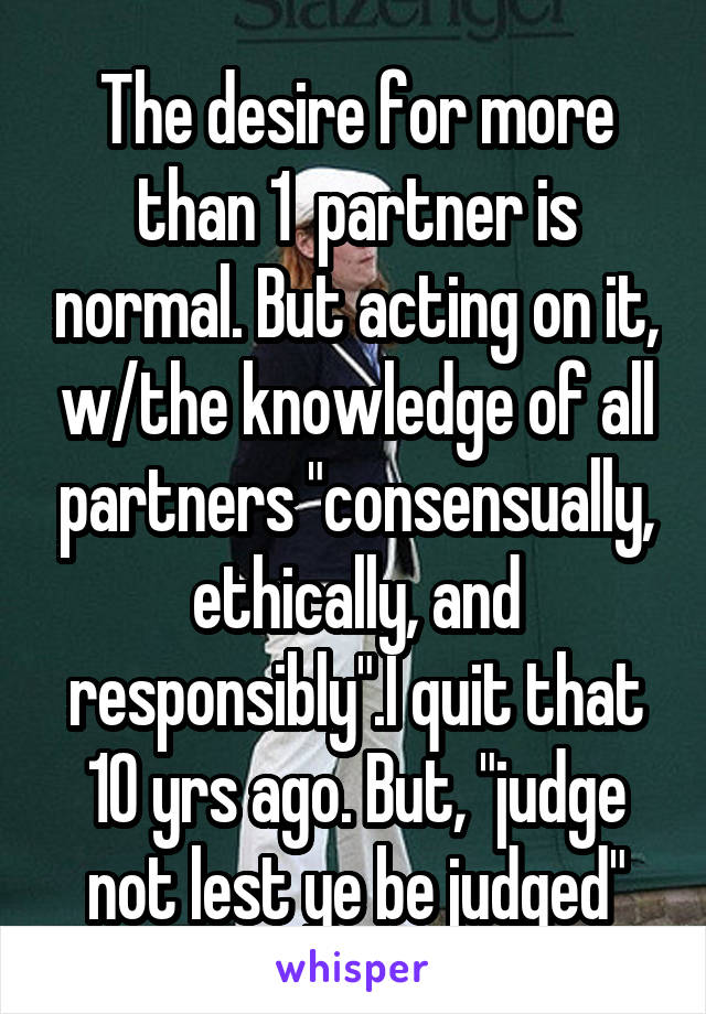 The desire for more than 1  partner is normal. But acting on it, w/the knowledge of all partners "consensually, ethically, and responsibly".I quit that 10 yrs ago. But, "judge not lest ye be judged"