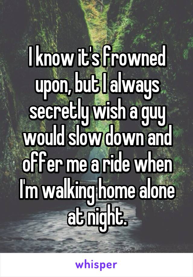 I know it's frowned upon, but I always secretly wish a guy would slow down and offer me a ride when I'm walking home alone at night.