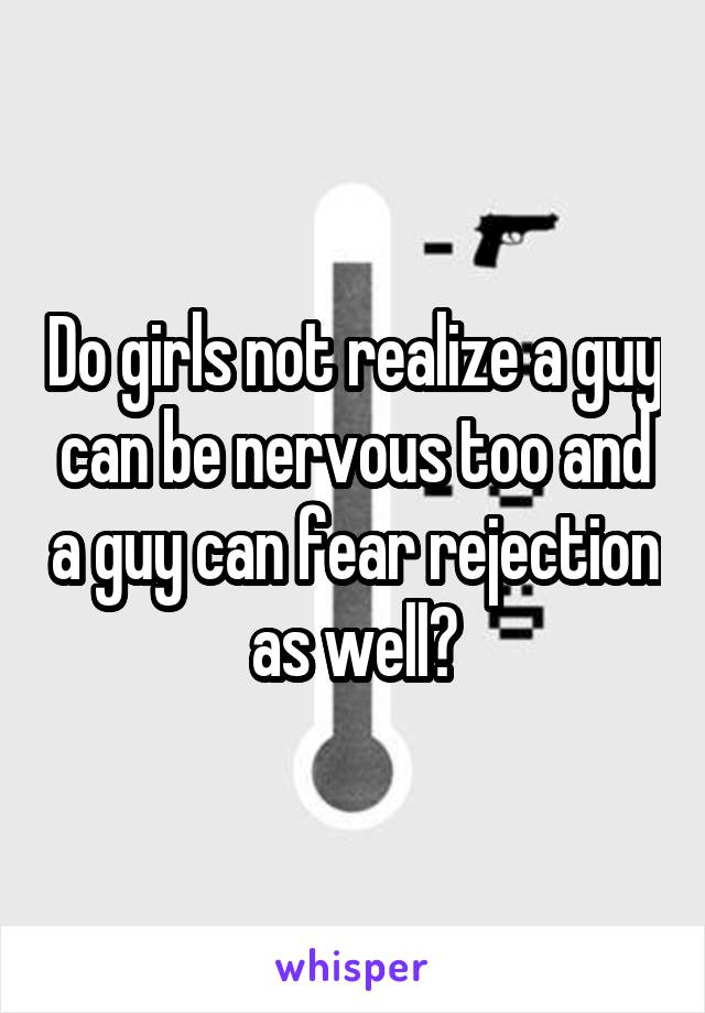 Do girls not realize a guy can be nervous too and a guy can fear rejection as well?