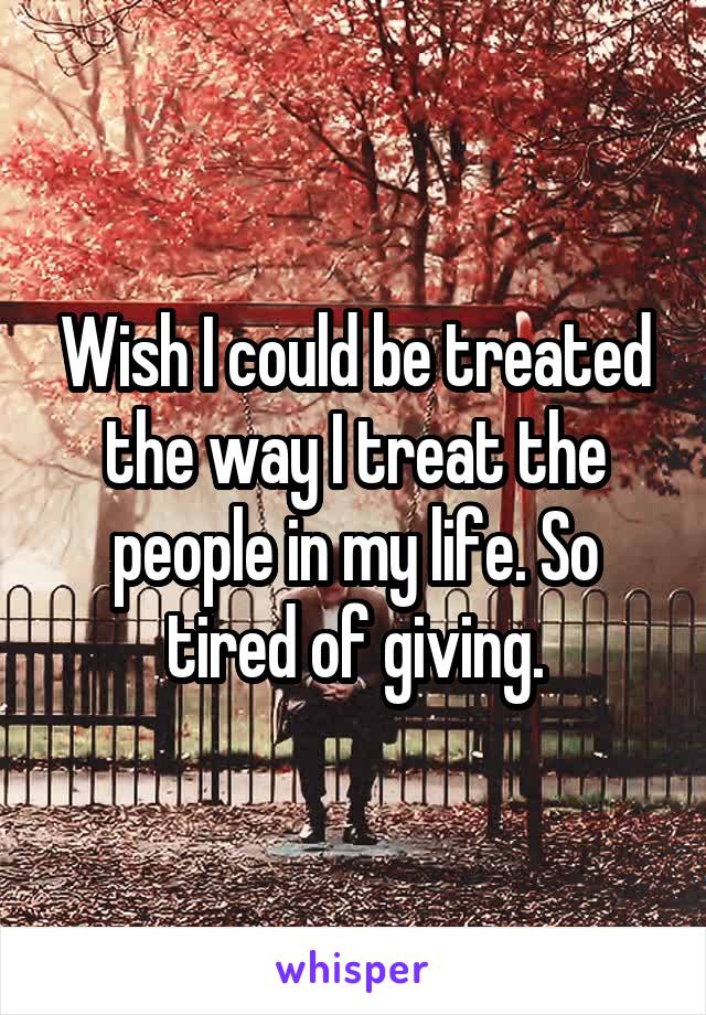 Wish I could be treated the way I treat the people in my life. So tired of giving.