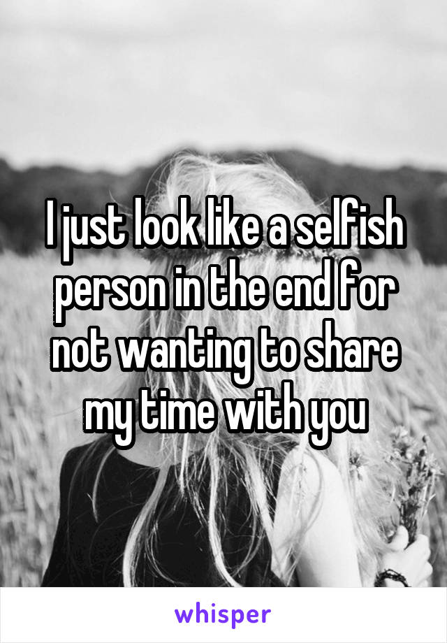 I just look like a selfish person in the end for not wanting to share my time with you