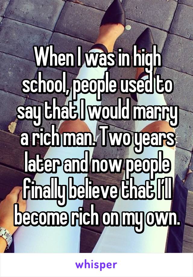 When I was in high school, people used to say that I would marry a rich man. Two years later and now people finally believe that I’ll become rich on my own.