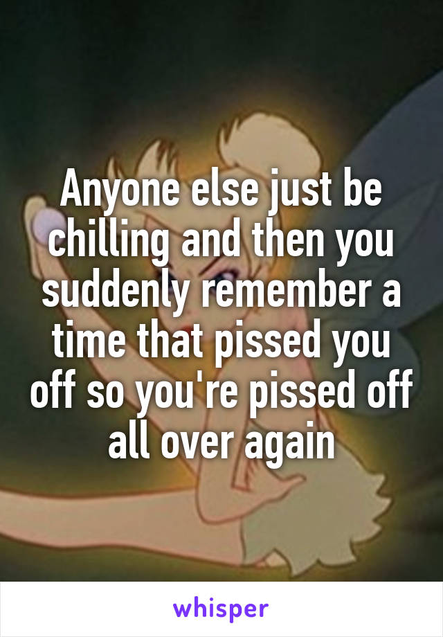 Anyone else just be chilling and then you suddenly remember a time that pissed you off so you're pissed off all over again