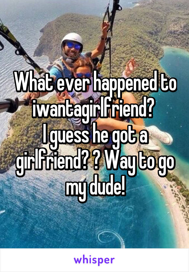 What ever happened to iwantagirlfriend? 
I guess he got a girlfriend? 😂 Way to go my dude!