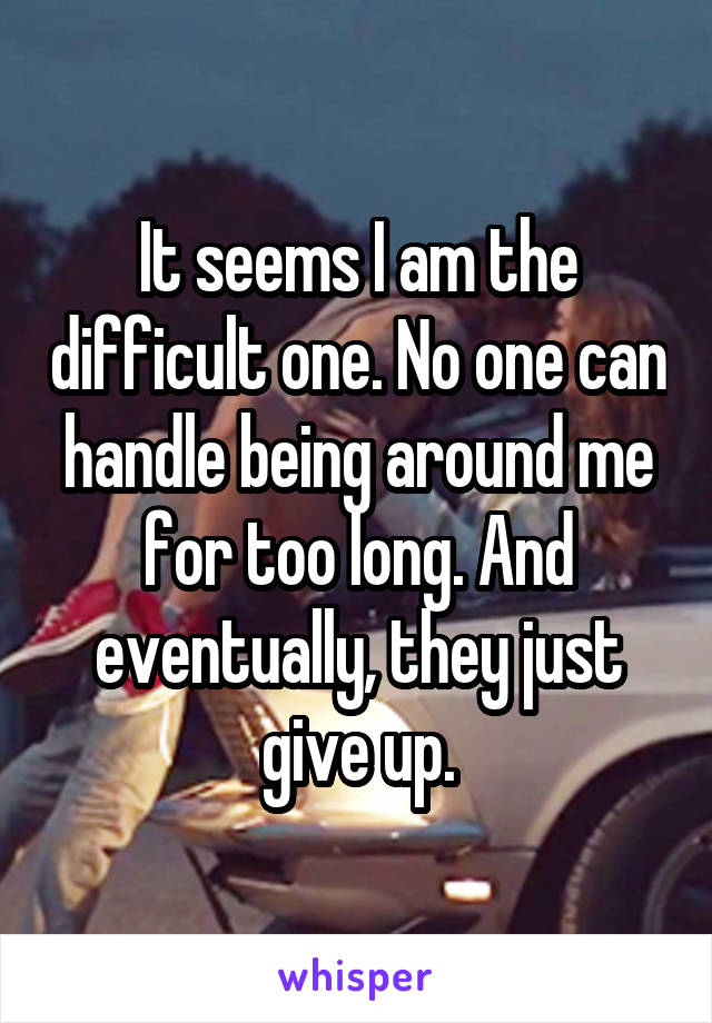 It seems I am the difficult one. No one can handle being around me for too long. And eventually, they just give up.