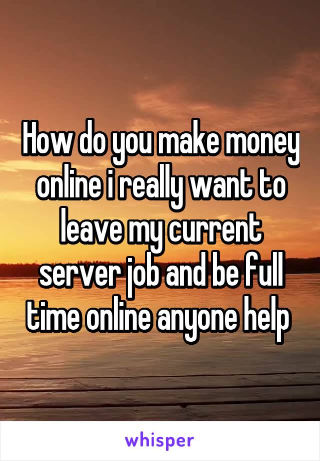 How do you make money online i really want to leave my current server job and be full time online anyone help 