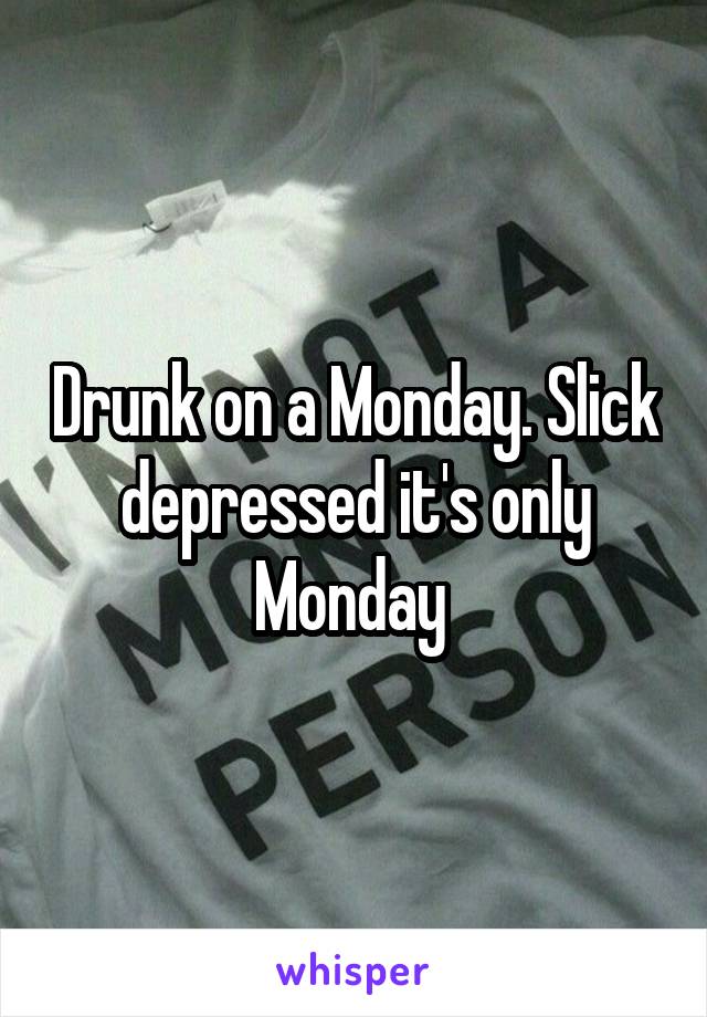 Drunk on a Monday. Slick depressed it's only Monday 