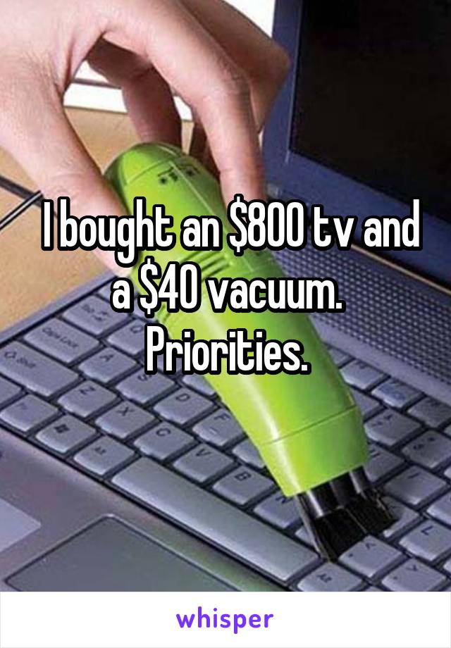  I bought an $800 tv and a $40 vacuum. Priorities.
