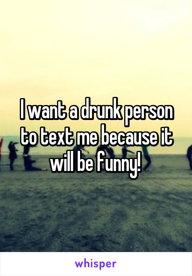 I want a drunk person to text me because it will be funny! 