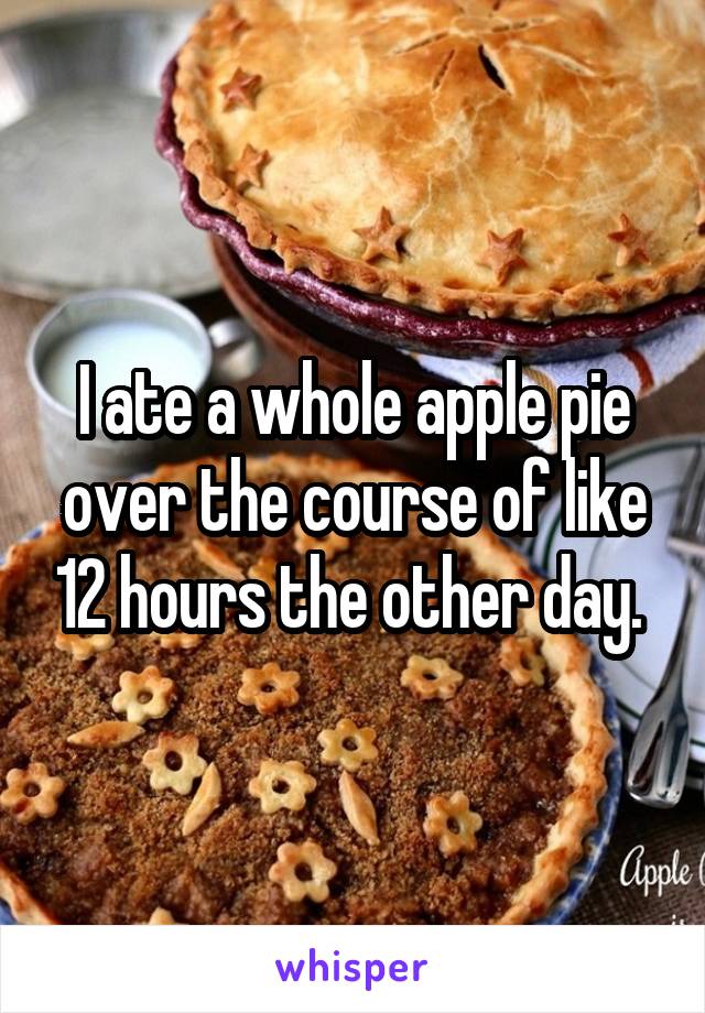 I ate a whole apple pie over the course of like 12 hours the other day. 