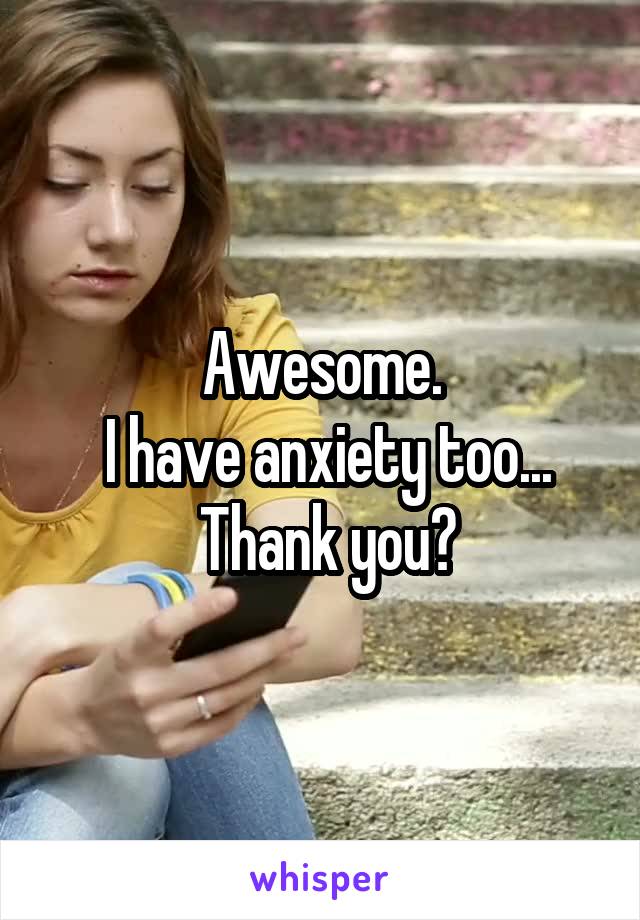 Awesome.
 I have anxiety too...
 Thank you?