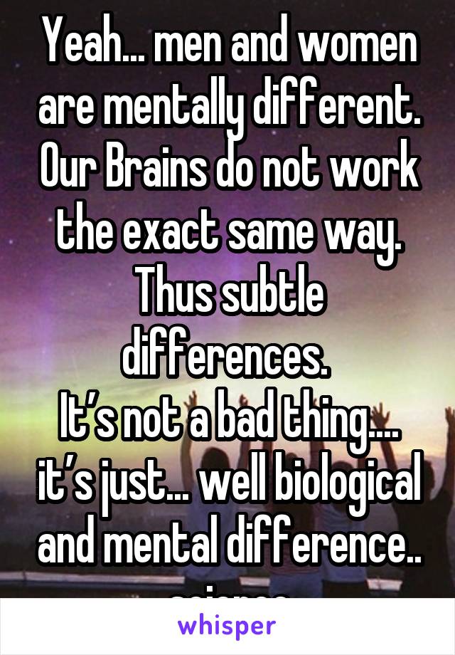 Yeah... men and women are mentally different. Our Brains do not work the exact same way. Thus subtle differences. 
It’s not a bad thing.... it’s just... well biological and mental difference.. science