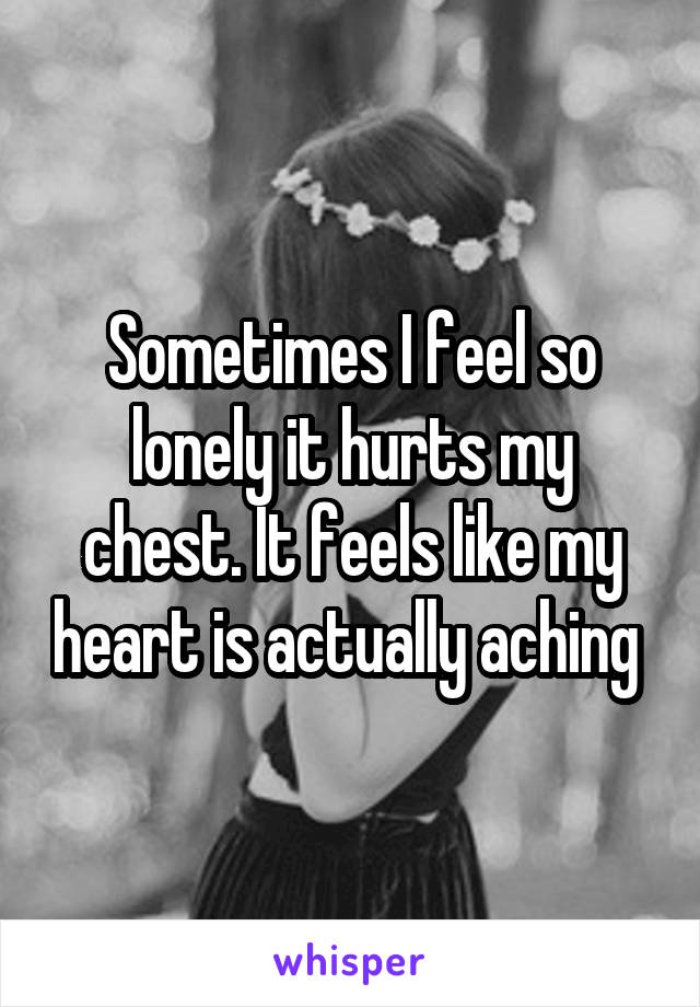 Sometimes I feel so lonely it hurts my chest. It feels like my heart is actually aching 