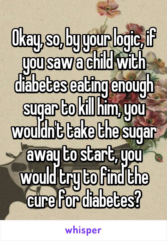 Okay, so, by your logic, if you saw a child with diabetes eating enough sugar to kill him, you wouldn't take the sugar away to start, you would try to find the cure for diabetes?