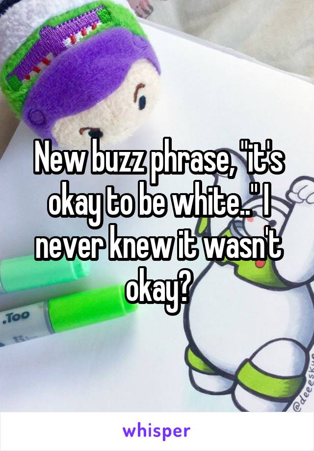 New buzz phrase, "it's okay to be white.." I never knew it wasn't okay😞