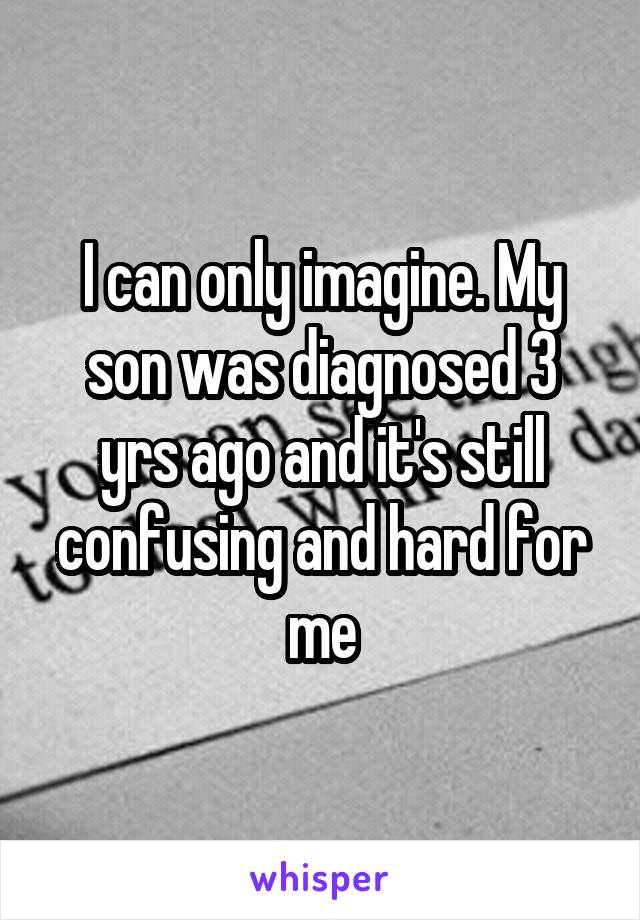 I can only imagine. My son was diagnosed 3 yrs ago and it's still confusing and hard for me