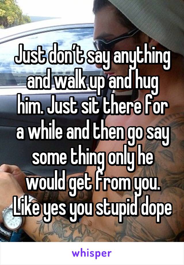 Just don’t say anything and walk up and hug him. Just sit there for a while and then go say some thing only he would get from you. Like yes you stupid dope